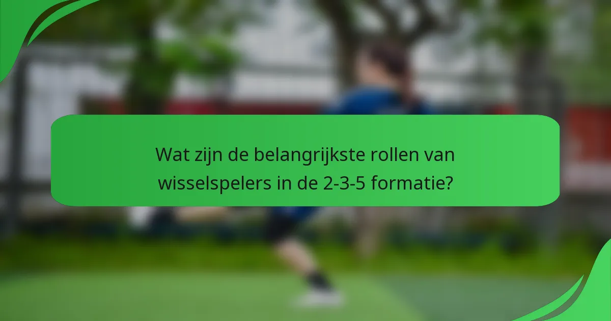 Wat zijn de belangrijkste rollen van wisselspelers in de 2-3-5 formatie?