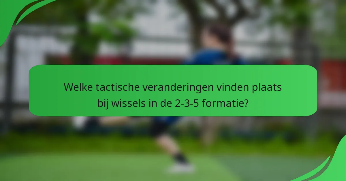 Welke tactische veranderingen vinden plaats bij wissels in de 2-3-5 formatie?